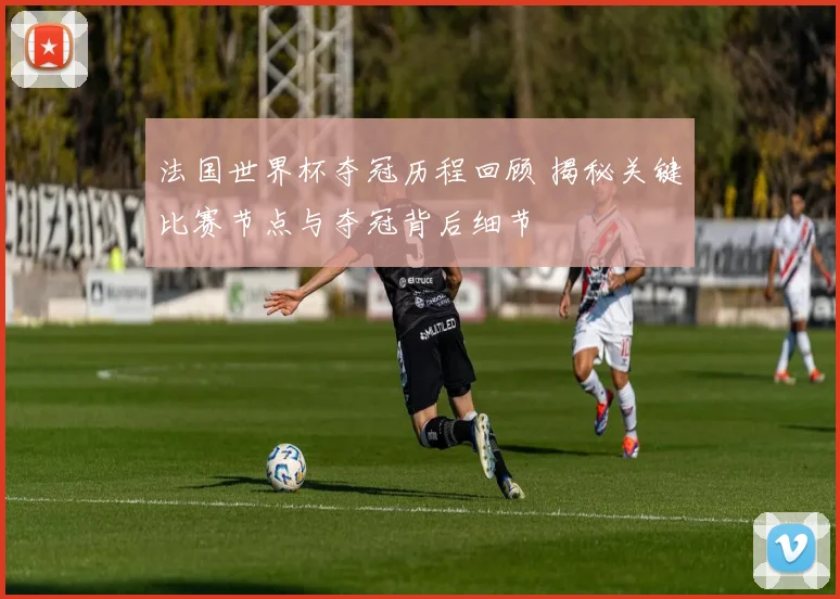法国世界杯夺冠历程回顾 揭秘关键比赛节点与夺冠背后细节