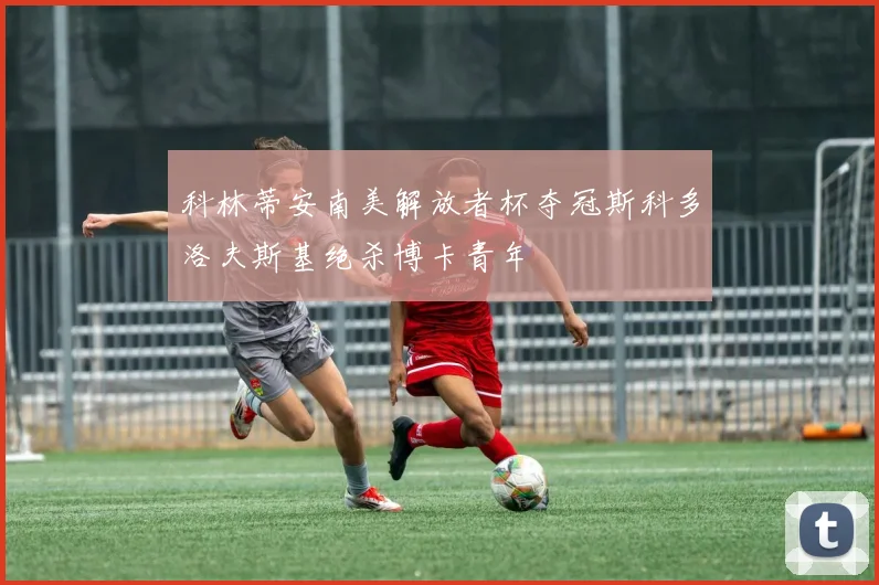 科林蒂安南美解放者杯夺冠斯科多洛夫斯基绝杀博卡青年