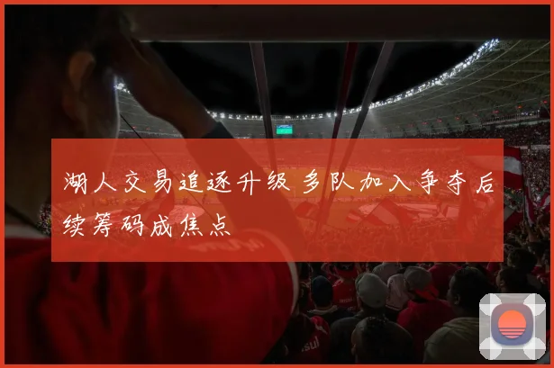 湖人交易追逐升级 多队加入争夺后续筹码成焦点