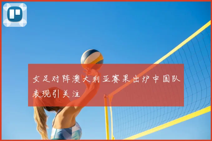 女足对阵澳大利亚赛果出炉中国队表现引关注