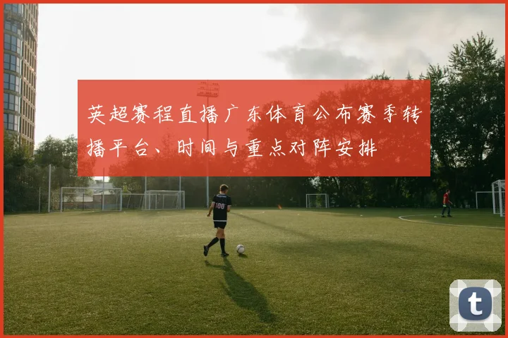 英超赛程直播广东体育公布赛季转播平台、时间与重点对阵安排