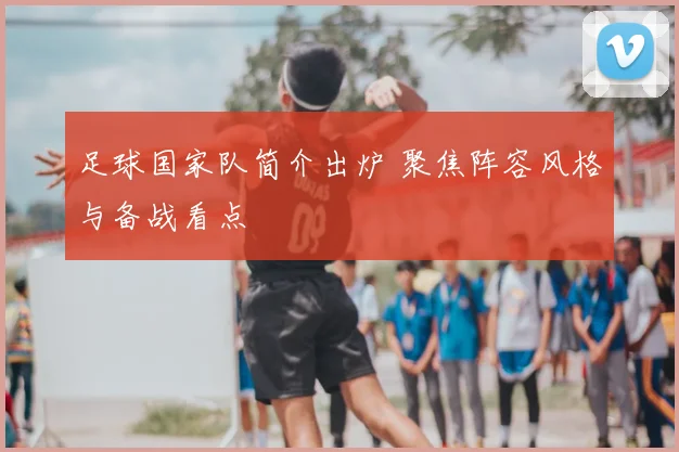 足球国家队简介出炉 聚焦阵容风格与备战看点