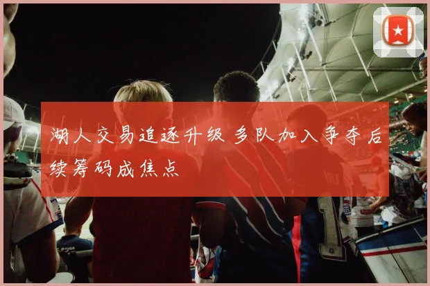 湖人交易追逐升级 多队加入争夺后续筹码成焦点