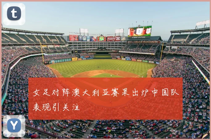 女足对阵澳大利亚赛果出炉中国队表现引关注