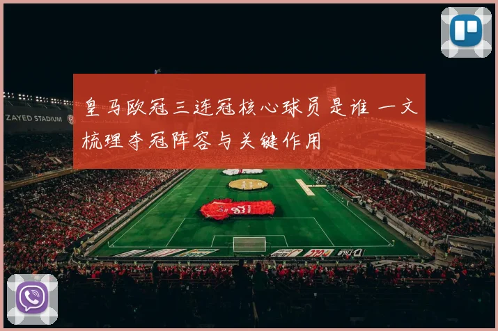 皇马欧冠三连冠核心球员是谁 一文梳理夺冠阵容与关键作用