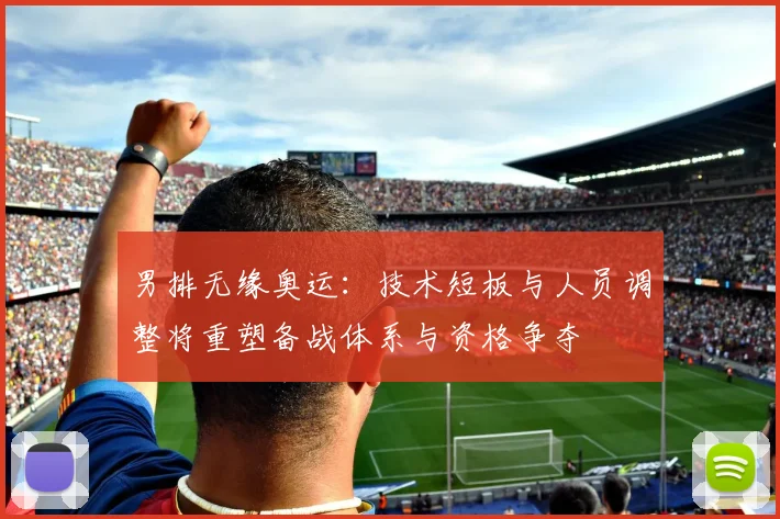 男排无缘奥运:技术短板与人员调整将重塑备战体系与资格争夺