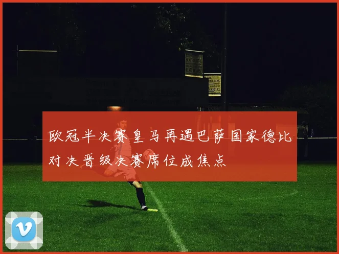 欧冠半决赛皇马再遇巴萨国家德比对决晋级决赛席位成焦点