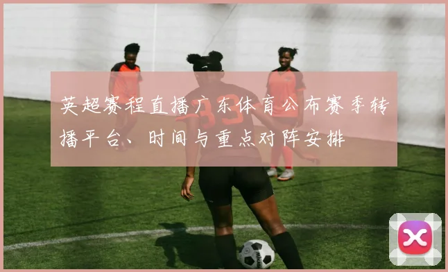 英超赛程直播广东体育公布赛季转播平台、时间与重点对阵安排