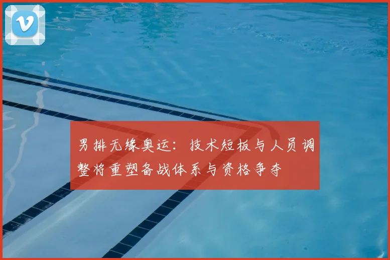 男排无缘奥运：技术短板与人员调整将重塑备战体系与资格争夺