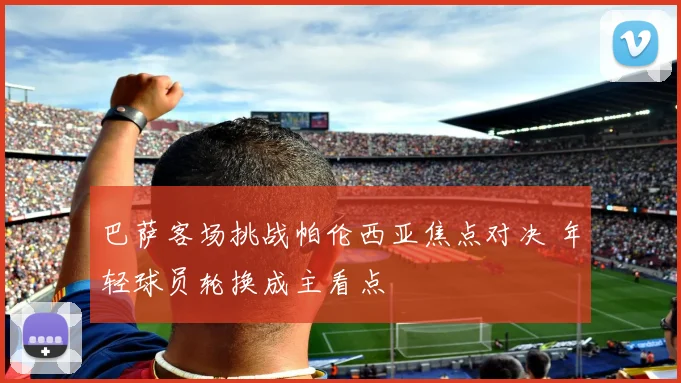 巴萨客场挑战帕伦西亚焦点对决 年轻球员轮换成主看点