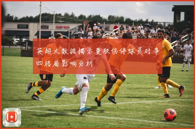 英超大数据揭示曼联伤停球员对争四格局影响分析