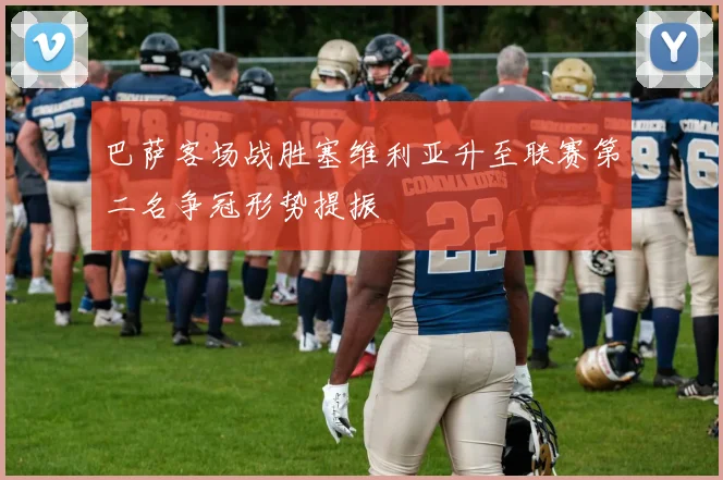 巴萨客场战胜塞维利亚升至联赛第二名争冠形势提振