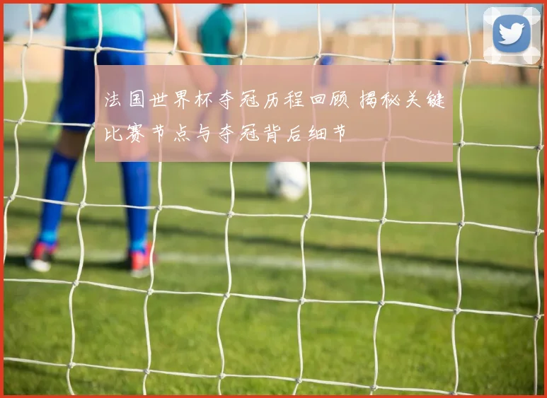 法国世界杯夺冠历程回顾 揭秘关键比赛节点与夺冠背后细节