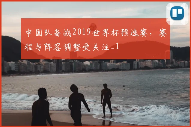 中国队备战2019世界杯预选赛，赛程与阵容调整受关注_1