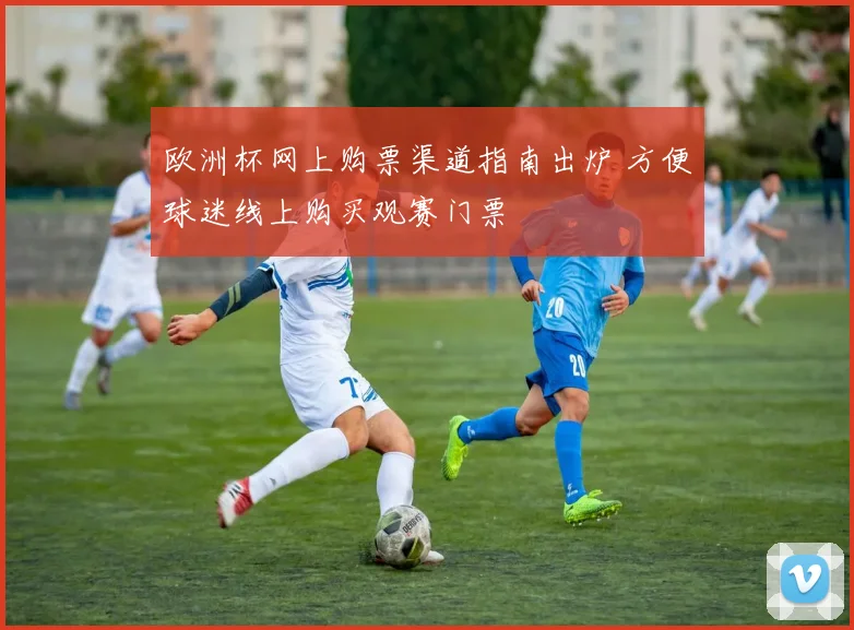 欧洲杯网上购票渠道指南出炉 方便球迷线上购买观赛门票