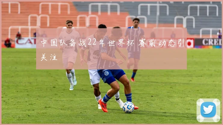 中国队备战22年世界杯 赛前动态引关注